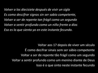 Volver a los diecisiete después de vivir un siglo
Es como descifrar signos sin ser sabio competente,
Volver a ser de repente tan frágil como un segundo
Volver a sentir profundo como un niño frente a dios
Eso es lo que siento yo en este instante fecundo.
Voltar aos 17 depois de viver um século
É como decifrar sinais sem ser sábio competente
Voltar a ser de repente tão frágil como um segundo
Voltar a sentir profundo como um menino diante de Deus
Isso é o que sinto neste instante fecundo
 