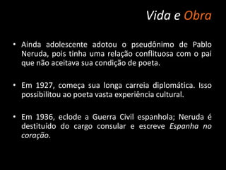 Vida e Obra
• Ainda adolescente adotou o pseudônimo de Pablo
Neruda, pois tinha uma relação conflituosa com o pai
que não aceitava sua condição de poeta.
• Em 1927, começa sua longa carreia diplomática. Isso
possibilitou ao poeta vasta experiência cultural.
• Em 1936, eclode a Guerra Civil espanhola; Neruda é
destituído do cargo consular e escreve Espanha no
coração.
 