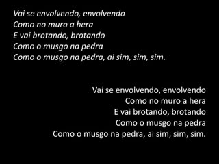 Vai se envolvendo, envolvendo
Como no muro a hera
E vai brotando, brotando
Como o musgo na pedra
Como o musgo na pedra, ai sim, sim, sim.
Vai se envolvendo, envolvendo
Como no muro a hera
E vai brotando, brotando
Como o musgo na pedra
Como o musgo na pedra, ai sim, sim, sim.
 