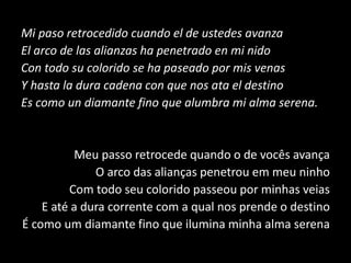 Mi paso retrocedido cuando el de ustedes avanza
El arco de las alianzas ha penetrado en mi nido
Con todo su colorido se ha paseado por mis venas
Y hasta la dura cadena con que nos ata el destino
Es como un diamante fino que alumbra mi alma serena.
Meu passo retrocede quando o de vocês avança
O arco das alianças penetrou em meu ninho
Com todo seu colorido passeou por minhas veias
E até a dura corrente com a qual nos prende o destino
É como um diamante fino que ilumina minha alma serena
 