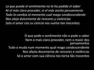 Lo que puede el sentimiento no lo ha podido el saber
Ni el más claro proceder, ni el más ancho pensamiento
Todo lo cambia al momento cual mago condescendiente
Nos aleja dulcemente de rencores y violencias
Solo el amor con su ciencia nos vuelve tan inocentes.
O que pode o sentimento não o pode o saber
Nem o mais claro proceder, nem o maior dos
pensamentos
Tudo o muda num momento qual mago condescendente
Nos afasta docemente de rancores e violências
Só o amor com sua ciência nos torna tão inocentes
 