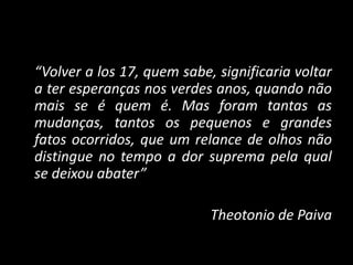 “Volver a los 17, quem sabe, significaria voltar
a ter esperanças nos verdes anos, quando não
mais se é quem é. Mas foram tantas as
mudanças, tantos os pequenos e grandes
fatos ocorridos, que um relance de olhos não
distingue no tempo a dor suprema pela qual
se deixou abater”
Theotonio de Paiva
 