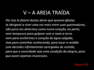 V – A AREIA TRAÍDA
Por isso te falarei destas dores que quisera afastar,
te obrigarei a viver uma vez mais entre suas queimaduras,
não para nos determos coma numa estação, ao partir,
nem tampouco para golpear com o rosto a terra .
nem para enchermos o coração de água salgada,
mas para caminhar conhecendo, para tocar a retidão
com decisões infinitamente carregadas de sentido,
para que a severidade seja uma condição da alegria, para
que assim sejamos invencíveis.
Página 161
 