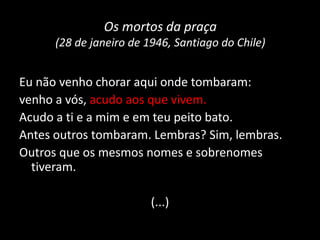 Os mortos da praça
(28 de janeiro de 1946, Santiago do Chile)
Eu não venho chorar aqui onde tombaram:
venho a vós, acudo aos que vivem.
Acudo a ti e a mim e em teu peito bato.
Antes outros tombaram. Lembras? Sim, lembras.
Outros que os mesmos nomes e sobrenomes
tiveram.
(...)
 