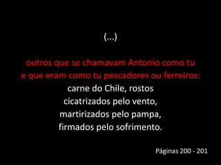 (...)
outros que se chamavam Antonio como tu
e que eram como tu pescadores ou ferreiros:
carne do Chile, rostos
cicatrizados pelo vento,
martirizados pelo pampa,
firmados pelo sofrimento.
Páginas 200 - 201
 