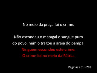 No meio da praça foi o crime.
Não escondeu o matagal o sangue puro
do povo, nem o tragou a areia do pampa.
Ninguém escondeu este crime.
O crime foi no meio da Pátria.
Páginas 201 - 202
 