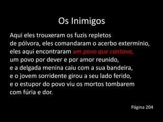 Os Inimigos
Aqui eles trouxeram os fuzis repletos
de pólvora, eles comandaram o acerbo extermínio,
eles aqui encontraram um povo que cantava,
um povo por dever e por amor reunido,
e a delgada menina caiu com a sua bandeira,
e o jovem sorridente girou a seu lado ferido,
e o estupor do povo viu os mortos tombarem
com fúria e dor.
Página 204
 