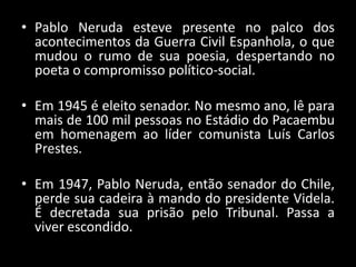 • Pablo Neruda esteve presente no palco dos
acontecimentos da Guerra Civil Espanhola, o que
mudou o rumo de sua poesia, despertando no
poeta o compromisso político-social.
• Em 1945 é eleito senador. No mesmo ano, lê para
mais de 100 mil pessoas no Estádio do Pacaembu
em homenagem ao líder comunista Luís Carlos
Prestes.
• Em 1947, Pablo Neruda, então senador do Chile,
perde sua cadeira à mando do presidente Videla.
É decretada sua prisão pelo Tribunal. Passa a
viver escondido.
 