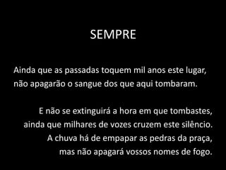 SEMPRE
Ainda que as passadas toquem mil anos este lugar,
não apagarão o sangue dos que aqui tombaram.
E não se extinguirá a hora em que tombastes,
ainda que milhares de vozes cruzem este silêncio.
A chuva há de empapar as pedras da praça,
mas não apagará vossos nomes de fogo.
 