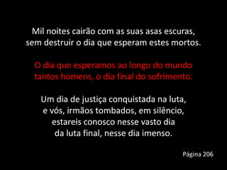Mil noites cairão com as suas asas escuras,
sem destruir o dia que esperam estes mortos.
O dia que esperamos ao longo do mundo
tantos homens, o dia final do sofrimento.
Um dia de justiça conquistada na luta,
e vós, irmãos tombados, em silêncio,
estareis conosco nesse vasto dia
da luta final, nesse dia imenso.
Página 206
 