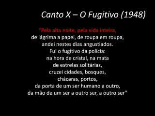 Canto X – O Fugitivo (1948)
“Pela alta noite, pela vida inteira,
de lágrima a papel, de roupa em roupa,
andei nestes dias angustiados.
Fui o fugitivo da polícia:
na hora de cristal, na mata
de estrelas solitárias,
cruzei cidades, bosques,
chácaras, portos,
da porta de um ser humano a outro,
da mão de um ser a outro ser, a outro ser”
 