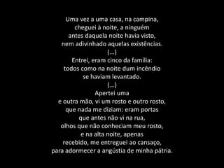 Uma vez a uma casa, na campina,
cheguei à noite, a ninguém
antes daquela noite havia visto,
nem adivinhado aquelas existências.
(...)
Entrei, eram cinco da família:
todos como na noite dum incêndio
se haviam levantado.
(...)
Apertei uma
e outra mão, vi um rosto e outro rosto,
que nada me diziam: eram portas
que antes não vi na rua,
olhos que não conheciam meu rosto,
e na alta noite, apenas
recebido, me entreguei ao cansaço,
para adormecer a angústia de minha pátria.
 