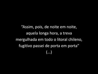 “Assim, pois, de noite em noite,
aquela longa hora, a treva
mergulhada em todo o litoral chileno,
fugitivo passei de porta em porta”
(...)
 