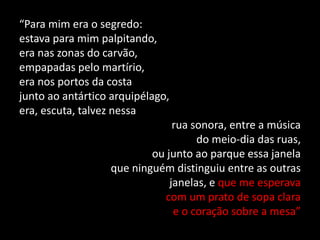 “Para mim era o segredo:
estava para mim palpitando,
era nas zonas do carvão,
empapadas pelo martírio,
era nos portos da costa
junto ao antártico arquipélago,
era, escuta, talvez nessa
rua sonora, entre a música
do meio-dia das ruas,
ou junto ao parque essa janela
que ninguém distinguiu entre as outras
janelas, e que me esperava
com um prato de sopa clara
e o coração sobre a mesa”
 