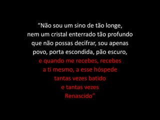 “Não sou um sino de tão longe,
nem um cristal enterrado tão profundo
que não possas decifrar, sou apenas
povo, porta escondida, pão escuro,
e quando me recebes, recebes
a ti mesmo, a esse hóspede
tantas vezes batido
e tantas vezes
Renascido”
 