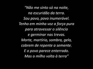 “Não me sinto só na noite,
na escuridão da terra.
Sou povo, povo inumerável.
Tenho em minha voz a força pura
para atravessar o silêncio
e germinar nas trevas.
Morte, martírio, sombra, gelo,
cobrem de repente a semente.
E o povo parece enterrado.
Mas o milho volta à terra”
 