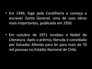 • Em 1949, foge pela Cordilheira e começa a
escrever Canto General, uma de suas obras
mais importantes, publicada em 1950.
• Em outubro de 1971 recebeu o Nobel de
Literatura. Após o prêmio, Neruda é convidado
por Salvador Allende para ler para mais de 70
mil pessoas no Estádio Nacional de Chile.
 