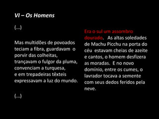 VI – Os Homens
(...)
Mas multidões de povoados
teciam a fibra, guardavam o
porvir das colheitas,
trançavam o fulgor da pluma,
convenciam a turquesa,
e em trepadeiras têxteis
expressavam a luz do mundo.
(...)
Era o sul um assombro
dourado. As altas soledades
de Machu Picchu na porta do
céu estavam cheias de azeite
e cantos, o homem desfizera
as moradas. E no novo
domínio, entre os cumes, o
lavrador tocava a semente
com seus dedos feridos pela
neve.
 