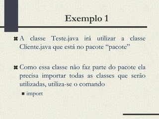 Exemplo 1
A classe Teste.java irá utilizar a classe
Cliente.java que está no pacote “pacote”

Como essa classe não faz parte do pacote ela
precisa importar todas as classes que serão
utilizadas, utiliza-se o comando
   import
 