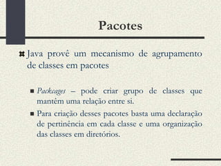 Pacotes
Java provê um mecanismo de agrupamento
de classes em pacotes

 Packcages – pode criar grupo de classes que
  mantêm uma relação entre si.
 Para criação desses pacotes basta uma declaração
  de pertinência em cada classe e uma organização
  das classes em diretórios.
 