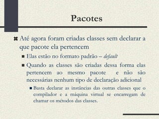 Pacotes
Até agora foram criadas classes sem declarar a
que pacote ela pertencem
 Elas estão no formato padrão – default
 Quando as classes são criadas dessa forma elas
  pertencem ao mesmo pacote            e não são
  necessárias nenhum tipo de declaração adicional
       Basta declarar as instâncias das outras classes que o
        compilador e a máquina virtual se encarregam de
        chamar os métodos das classes.
 