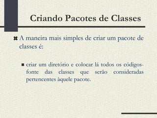 Criando Pacotes de Classes
A maneira mais simples de criar um pacote de
classes é:

   criar um diretório e colocar lá todos os códigos-
    fonte das classes que serão consideradas
    pertencentes àquele pacote.
 
