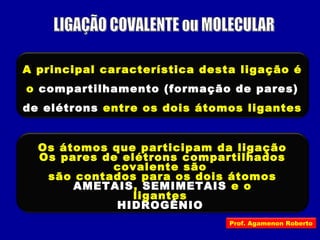 A principal característica desta ligação é
o compartilhamento (formação de pares)
de elétrons entre os dois átomos ligantes
Os átomos que participam da ligação
covalente são
AMETAIS, SEMIMETAIS e o
HIDROGÊNIO
Os pares de elétrons compartilhados
são contados para os dois átomos
ligantes
Prof. Agamenon Roberto
 