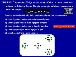 02) (UESPI) O fosfogênio (COCl2
), um gás incolor, tóxico, de cheiro penetrante,
utilizado na Primeira Guerra Mundial como gás asfixiante, é produzido a
partir da reação:
CO(g)
+ Cl2(g)
 COCl2(g)
Sobre a molécula do fosfogênio, podemos afirmar que ela apresenta:
a) duas ligações duplas e duas ligações simples
b) uma ligação dupla e duas ligações simples
c) duas ligações duplas e uma ligação simples
d) uma ligação tripla e uma ligação dupla
e) uma ligação tripla e uma simples
Pág.114
Ex. 02
CO
Cl
Cl
Prof. Agamenon Roberto
 