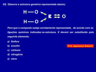 03) Observe a estrutura genérica representada abaixo;
Para que o composto esteja corretamente representado, de acordo com as
ligações químicas indicadas na estrutura, X deverá ser substituído pelo
seguinte elemento:
a) fósforo
b) enxofre
c) carbono
d) nitrogênio
e) cloro
X
H
H
O
O
OC
Prof. Agamenon Roberto
 