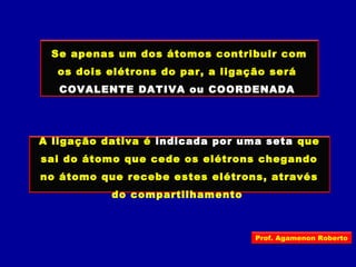 Se apenas um dos átomos contribuir com
os dois elétrons do par, a ligação será
COVALENTE DATIVA ou COORDENADA
A ligação dativa é indicada por uma seta que
sai do átomo que cede os elétrons chegando
no átomo que recebe estes elétrons, através
do compartilhamento
Prof. Agamenon Roberto
 