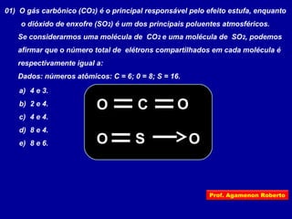 01) O gás carbônico (CO2) é o principal responsável pelo efeito estufa, enquanto
o dióxido de enxofre (SO2) é um dos principais poluentes atmosféricos.
Se considerarmos uma molécula de CO2 e uma molécula de SO2, podemos
afirmar que o número total de elétrons compartilhados em cada molécula é
respectivamente igual a:
Dados: números atômicos: C = 6; 0 = 8; S = 16.
a) 4 e 3.
b) 2 e 4.
c) 4 e 4.
d) 8 e 4.
e) 8 e 6.
CO
O
O
SO
Prof. Agamenon Roberto
 