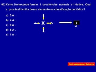 02) Certo átomo pode formar 3 covalências normais e 1 dativa. Qual
a provável família desse elemento na classificação periódica?
a) 3 A .
b) 4 A .
c) 5 A .
d) 6 A .
e) 7 A .
X 5
A
Prof. Agamenon Roberto
 