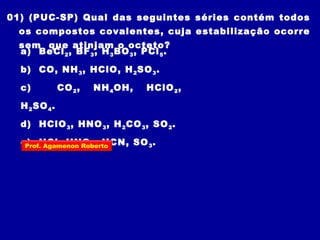 01) (PUC-SP) Qual das seguintes séries contém todos
os compostos covalentes, cuja estabilização ocorre
sem que atinjam o octeto?
a) BeCl2, BF3, H3BO3, PCl5.
b) CO, NH3, HClO, H2SO3.
c) CO2, NH4OH, HClO2,
H2SO4.
d) HClO3, HNO3, H2CO3, SO2.
e) HCl, HNO3, HCN, SO3.Prof. Agamenon Roberto
 