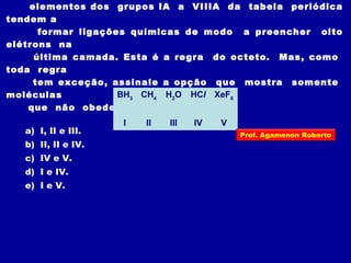 elementos dos grupos IA a VIIIA da tabela periódica
tendem a
formar ligações químicas de modo a preencher oito
elétrons na
última camada. Esta é a regra do octeto. Mas, como
toda regra
tem exceção, assinale a opção que mostra somente
moléculas
que não obedecem a esta regra:
BH3
CH4
H2
O HCl XeF6
I II III IV V
a) I, II e III.
b) II, II e IV.
c) IV e V.
d) I e IV.
e) I e V.
Prof. Agamenon Roberto
 