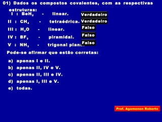 01) Dados os compostos covalentes, com as respectivas
estruturas:
I : BeH2 - linear.
II : CH4 - tetraédrica.
III : H2O - linear.
IV : BF3 - piramidal.
V : NH3 - trigonal plana.
Pode-se afirmar que estão corretas:
a) apenas I e II.
b) apenas II, IV e V.
c) apenas II, III e IV.
d) apenas I, III e V.
e) todas.
Verdadeiro
Falso
Falso
Verdadeiro
Falso
Prof. Agamenon Roberto
 