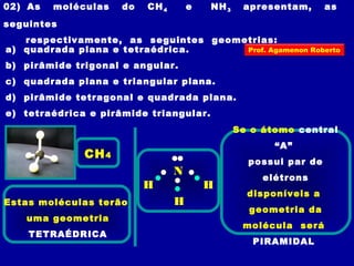 02) As moléculas do CH4 e NH3 apresentam, as
seguintes
respectivamente, as seguintes geometrias:
a) quadrada plana e tetraédrica.
b) pirâmide trigonal e angular.
c) quadrada plana e triangular plana.
d) pirâmide tetragonal e quadrada plana.
e) tetraédrica e pirâmide triangular.
Estas moléculas terão
uma geometria
TETRAÉDRICA
CH4
N
H
H
H
Se o átomo central
“A”
possui par de
elétrons
disponíveis a
geometria da
molécula será
PIRAMIDAL
Prof. Agamenon Roberto
 