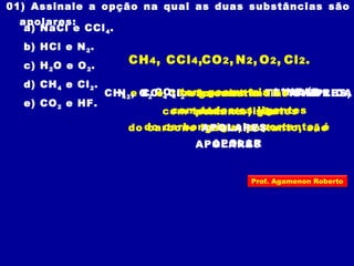 01) Assinale a opção na qual as duas substâncias são
apolares:
a) NaCl e CCl4.
b) HCl e N2.
c) H2O e O2.
d) CH4 e Cl2.
e) CO2 e HF.
CH4 e CCl4 têm geometria TETRAÉDRICA
com todos os ligantes
do carbono iguais, portanto, são
APOLARES
CH4, CCl4,
CO2 tem geometria LINEAR
com todos os ligantes
do carbono iguais, portanto, é
APOLAR
CO2,
N2, O2 e Cl2 são substâncias SIMPLES,
portanto, são
APOLARES
N2, O2, Cl2.
Prof. Agamenon Roberto
 