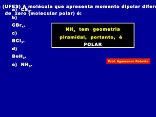 ) (UFES) A molécula que apresenta momento dipolar difere
de zero (molecular polar) é:
a) CS2.
b)
CBr4.
c)
BCl3.
d)
BeH2.
e) NH3.
NH3 tem geometria
piramidal, portanto, é
POLAR
NH3 tem geometria
piramidal, portanto, é
POLAR
Prof. Agamenon Roberto
 