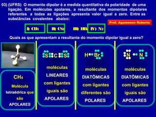 03) (UFRS) O momento dipolar é a medida quantitativa da polaridade de uma
ligação. Em moléculas apolares, a resultante dos momentos dipolares
referentes a todas as ligações apresenta valor igual a zero. Entre as
substâncias covalentes abaixo:
I) CH4 II) CS2 III) HBr IV) N2
Quais as que apresentam a resultante do momento dipolar igual a zero?
CH4
Molécula
tetraédrica que
são
APOLARES
moléculas
LINEARES
com ligantes
iguais são
APOLARES
S C S BrH
moléculas
DIATÔMICAS
com ligantes
diferentes são
POLARES
NN
moléculas
DIATÔMICAS
com ligantes
iguais são
APOLARES
Prof. Agamenon Roberto
 