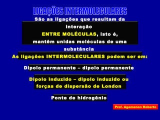 São as ligações que resultam da
interação
ENTRE MOLÉCULAS, isto é,
mantêm unidas moléculas de uma
substância
As ligações INTERMOLECULARES podem ser em:
Dipolo permanente – dipolo permanente
Dipolo induzido – dipolo induzido ou
forças de dispersão de London
Ponte de hidrogênio
Prof. Agamenon Roberto
 