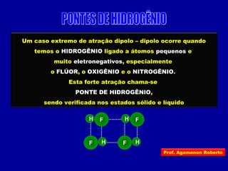 Um caso extremo de atração dipolo – dipolo ocorre quando
temos o HIDROGÊNIO ligado a átomos pequenos e
muito eletronegativos, especialmente
o FLÚOR, o OXIGÊNIO e o NITROGÊNIO.
Esta forte atração chama-se
PONTE DE HIDROGÊNIO,
sendo verificada nos estados sólido e líquido
HF
H F H F
HF
Prof. Agamenon Roberto
 