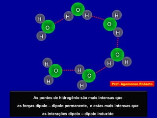As pontes de hidrogênio são mais intensas que
as forças dipolo – dipolo permanente, e estas mais intensas que
as interações dipolo – dipolo induzido
O
H
O
H
O
H
H
O
H H
O
H
H
H
H
O
H
H Prof. Agamenon Roberto
 