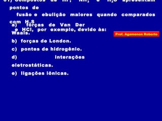 01) Compostos de HF, NH3 e H2O apresentam
pontos de
fusão e ebulição maiores quando comparados
com H2S
e HCl, por exemplo, devido às:
a) forças de Van Der
Waals.
b) forças de London.
c) pontes de hidrogênio.
d) interações
eletrostáticas.
e) ligações iônicas.
Prof. Agamenon Roberto
 