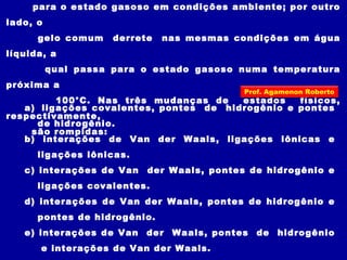 para o estado gasoso em condições ambiente; por outro
lado, o
gelo comum derrete nas mesmas condições em água
líquida, a
qual passa para o estado gasoso numa temperatura
próxima a
100°C. Nas três mudanças de estados físicos,
respectivamente,
são rompidas:
a) ligações covalentes, pontes de hidrogênio e pontes
de hidrogênio.
b) interações de Van der Waals, ligações iônicas e
ligações iônicas.
c) interações de Van der Waals, pontes de hidrogênio e
ligações covalentes.
d) interações de Van der Waals, pontes de hidrogênio e
pontes de hidrogênio.
e) interações de Van der Waals, pontes de hidrogênio
e interações de Van der Waals.
Prof. Agamenon Roberto
 