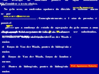 03) Considere o texto abaixo.
“Nos icebergs, as moléculas polares da água associam-se
por.................................
No gelo seco, as moléculas apolares do dióxido de carbono unem-
se por
...................................... . Conseqüentemente, a 1 atm de pressão, é
possível
prever que a mudança de estado de agregação do gelo ocorra a uma
temperatura
................ do que a do gelo seco.”
I
II
III
Para completá-lo corretamente, I, II e III devem ser substituídos,
respectivamente, por:
a) Forças de London, pontes de hidrogênio e menor.
b) Pontes de hidrogênio, forças de Van der Waals e
maior.
c) Forças de Van der Waals, pontes de hidrogênio e
maior.
d) Forças de Van der Waals, forças de London e
menor.
e) Pontes de hidrogênio, pontes de hidrogênio e
maior.
PONTES DEHIDROGÊNIO
FORÇAS DEVAN DERWAALS
MAIOR
Prof. Agamenon Roberto
 