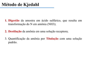 Método de Kjedahl
1. Digestão da amostra em ácido sulfúrico, que resulta em
transformação do N em amônia (NH3);
2. Destilação da amônia em uma solução receptora;
3. Quantificação da amônia por Titulação com uma solução
padrão.
 