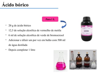 Ácido bórico
- 20 g de ácido bórico
- 12,5 de solução alcoólica de vermelho de metila
- 6 ml de solução alcoólica de verde de bromocresol
- Adicionar e diluir um por vez em balão com 500 ml
de água destilada
- Depois completar 1 litro
Para 1 L
 