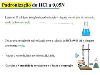 Padronização do HCl a 0,05N
- Reservar 25 ml desta solução de padronização + 5 gotas de solução alcoólica de
verde de bromocresol;
- Titular esta solução de padronização com a solução de HCl a 0,05 até a viragem
de cor para verde;
- Anotar o valor titulado em ml (ex: 25,9 ml);
- Calcular a Normalidade verdadeira e o Fator de correção
 