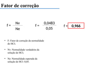 Fator de correção
f =
Nv
Ne
• F: Fator de correção da normalidade
do HCl;
• Nv: Normalidade verdadeira da
solução de HCl;
• Ne: Normalidade esperada da
solução de HCl: 0,05.
f =
0,0483
0,05
f = 0,966
 