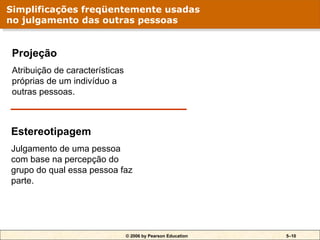© 2006 by Pearson Education 5–10
Projeção
Atribuição de características
próprias de um indivíduo a
outras pessoas.
Estereotipagem
Julgamento de uma pessoa
com base na percepção do
grupo do qual essa pessoa faz
parte.
Simplificações freqüentemente usadas
no julgamento das outras pessoas
 